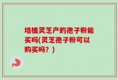 培植灵芝产的孢子粉能买吗(灵芝孢子粉可以购买吗？)