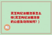 灵芝枸杞冰糖泡茶怎么样(灵芝枸杞冰糖泡茶的口感及功效如何？)