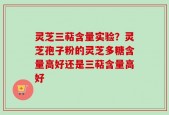灵芝三萜含量实验？灵芝孢子粉的灵芝多糖含量高好还是三萜含量高好