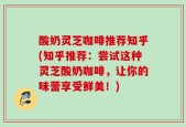 酸奶灵芝咖啡推荐知乎(知乎推荐：尝试这种灵芝酸奶咖啡，让你的味蕾享受鲜美！)