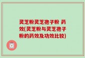灵芝粉灵芝孢子粉 药效(灵芝粉与灵芝孢子粉的药效及功效比较)