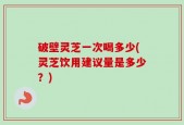 破壁灵芝一次喝多少(灵芝饮用建议量是多少？)