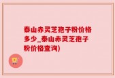 泰山赤灵芝孢子粉价格多少_泰山赤灵芝孢子粉价格查询)