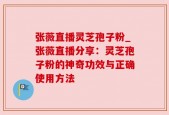 张薇直播灵芝孢子粉_张薇直播分享：灵芝孢子粉的神奇功效与正确使用方法