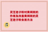 灵芝孢子粉对黄褐斑的作用及改善黄褐斑的灵芝孢子粉食用方法