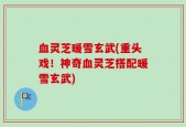 血灵芝暖雪玄武(重头戏！神奇血灵芝搭配暖雪玄武)