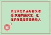 灵芝该怎么画好看又漂亮(优雅的画灵芝，让你的作品变得惊艳动人)
