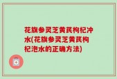 花旗参灵芝黄芪枸杞冲水(花旗参灵芝黄芪枸杞泡水的正确方法)