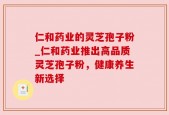 仁和药业的灵芝孢子粉_仁和药业推出高品质灵芝孢子粉，健康养生新选择