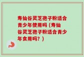 寿仙谷灵芝孢子粉适合青少年使用吗 (寿仙谷灵芝孢子粉适合青少年食用吗？)