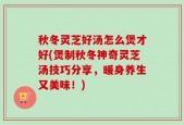 秋冬灵芝好汤怎么煲才好(煲制秋冬神奇灵芝汤技巧分享，暖身养生又美味！)