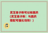 灵芝孢子粉可以和西药(灵芝孢子粉：与西药搭配可强化功效！)