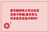 备孕期间男士可以吃灵芝孢子粉嘛(备孕男士可食用灵芝孢子粉吗？)