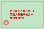 孢子灵芝人参三合一(灵芝人参孢子三合一，增强免疫力)