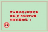 罗汉果和孢子粉同时服用吗(孢子粉和罗汉果可同时服用吗？)