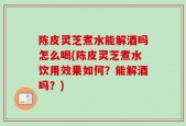 陈皮灵芝煮水能解酒吗怎么喝(陈皮灵芝煮水饮用效果如何？能解酒吗？)
