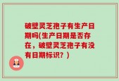 破壁灵芝孢子有生产日期吗(生产日期是否存在，破壁灵芝孢子有没有日期标识？)