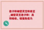 孢子粉破壁灵芝粉修正_破壁灵芝孢子粉：高效吸收，增强免疫力