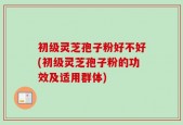 初级灵芝孢子粉好不好(初级灵芝孢子粉的功效及适用群体)