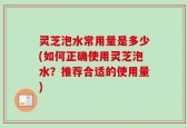 灵芝泡水常用量是多少(如何正确使用灵芝泡水？推荐合适的使用量)