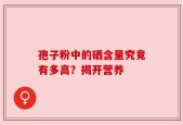 孢子粉中的硒含量究竟有多高？揭开营养