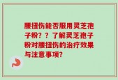 腰扭伤能否服用灵芝孢子粉？？了解灵芝孢子粉对腰扭伤的治疗效果与注意事项？