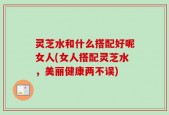 灵芝水和什么搭配好呢女人(女人搭配灵芝水，美丽健康两不误)