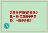 灵芝孢子粉的价格多少钱一瓶(灵芝孢子粉价格：一瓶多少钱？)