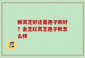 鲜灵芝好还是孢子粉好？金芝红灵芝孢子粉怎么样