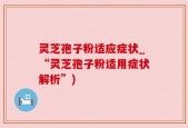 灵芝孢子粉适应症状_“灵芝孢子粉适用症状解析”)