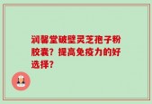 润馨堂破壁灵芝孢子粉胶囊？提高免疫力的好选择？