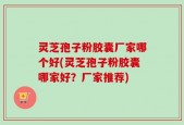 灵芝孢子粉胶囊厂家哪个好(灵芝孢子粉胶囊哪家好？厂家推荐)