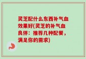 灵芝配什么东西补气血效果好(灵芝的补气血良伴：推荐几种配餐，满足你的需求)