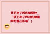 灵芝孢子粉乳腺囊肿_“灵芝孢子粉对乳腺囊肿的潜在影响”)