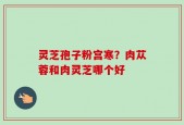 灵芝孢子粉宫寒？肉苁蓉和肉灵芝哪个好