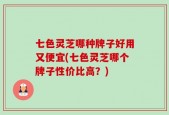 七色灵芝哪种牌子好用又便宜(七色灵芝哪个牌子性价比高？)