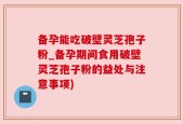 备孕能吃破壁灵芝孢子粉_备孕期间食用破壁灵芝孢子粉的益处与注意事项)