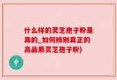 什么样的灵芝孢子粉是真的_如何辨别真正的高品质灵芝孢子粉)