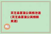 灵芝桑葚蒲公英根泡酒(灵芝桑葚蒲公英根酿美酒)