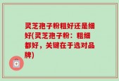 灵芝孢子粉粗好还是细好(灵芝孢子粉：粗细都好，关键在于选对品牌)