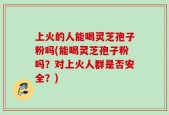 上火的人能喝灵芝孢子粉吗(能喝灵芝孢子粉吗？对上火人群是否安全？)