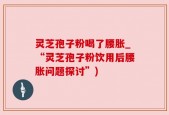 灵芝孢子粉喝了腰胀_“灵芝孢子粉饮用后腰胀问题探讨”)