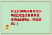 灵芝红参黄芪麦冬泡水功效(灵芝红参黄芪麦冬泡水的好处，你知道吗？)
