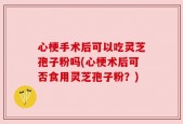 心梗手术后可以吃灵芝孢子粉吗(心梗术后可否食用灵芝孢子粉？)