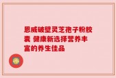 恩威破壁灵芝孢子粉胶囊 健康新选择营养丰富的养生佳品