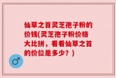 仙草之首灵芝孢子粉的价钱(灵芝孢子粉价格大比拼，看看仙草之首的价位是多少？)