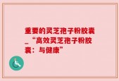 重要的灵芝孢子粉胶囊_“高效灵芝孢子粉胶囊：与健康”