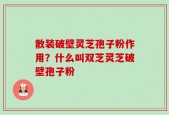 散装破壁灵芝孢子粉作用？什么叫双芝灵芝破壁孢子粉