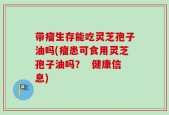 带瘤生存能吃灵芝孢子油吗(瘤患可食用灵芝孢子油吗？  健康信息)