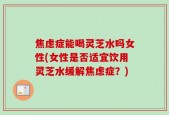 焦虑症能喝灵芝水吗女性(女性是否适宜饮用灵芝水缓解焦虑症？)